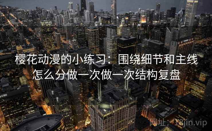 樱花动漫的小练习：围绕细节和主线怎么分做一次做一次结构复盘