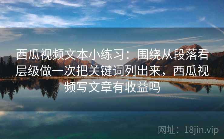 西瓜视频文本小练习：围绕从段落看层级做一次把关键词列出来，西瓜视频写文章有收益吗