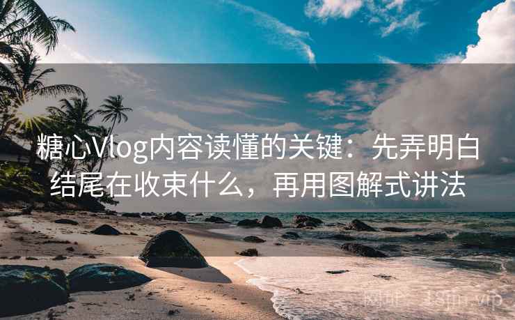 糖心Vlog内容读懂的关键：先弄明白结尾在收束什么，再用图解式讲法