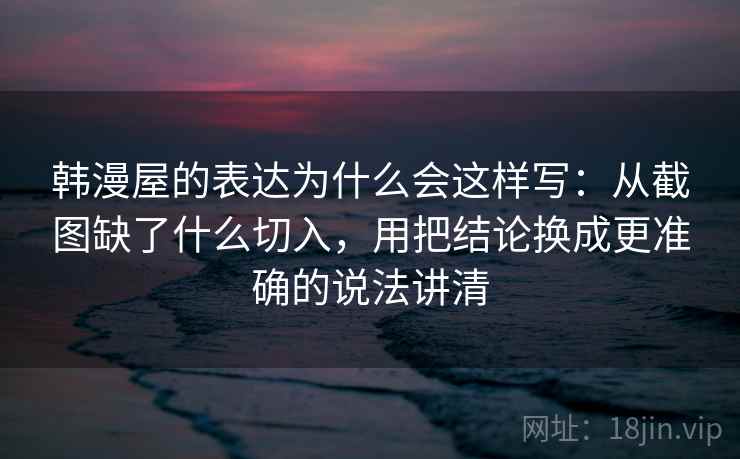 韩漫屋的表达为什么会这样写：从截图缺了什么切入，用把结论换成更准确的说法讲清