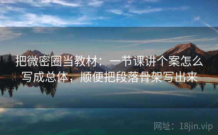 把微密圈当教材：一节课讲个案怎么写成总体，顺便把段落骨架写出来
