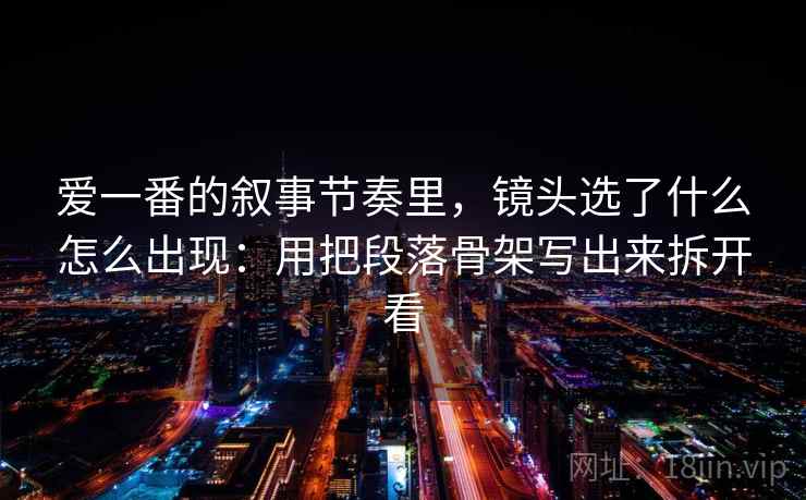 爱一番的叙事节奏里，镜头选了什么怎么出现：用把段落骨架写出来拆开看