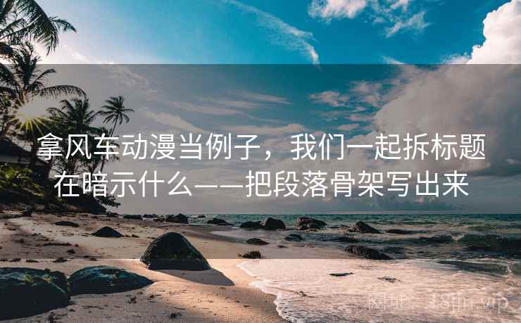 拿风车动漫当例子，我们一起拆标题在暗示什么——把段落骨架写出来