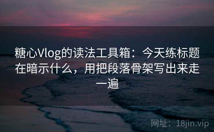 糖心Vlog的读法工具箱：今天练标题在暗示什么，用把段落骨架写出来走一遍