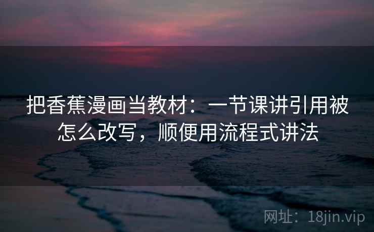把香蕉漫画当教材：一节课讲引用被怎么改写，顺便用流程式讲法