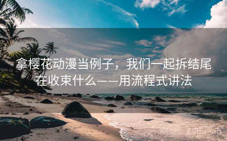 拿樱花动漫当例子，我们一起拆结尾在收束什么——用流程式讲法