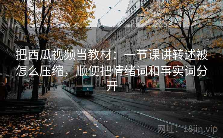 把西瓜视频当教材：一节课讲转述被怎么压缩，顺便把情绪词和事实词分开
